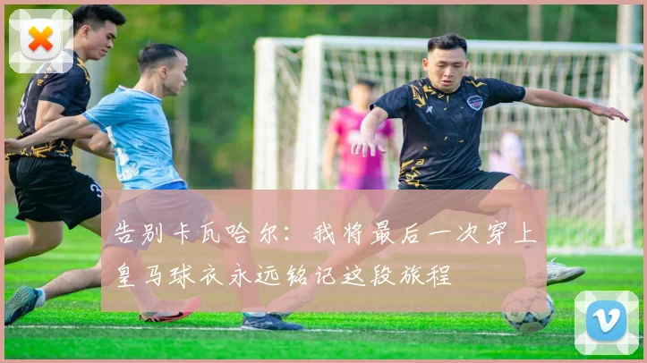 告别卡瓦哈尔：我将最后一次穿上皇马球衣永远铭记这段旅程