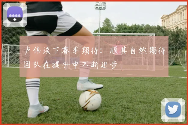 卢伟谈下赛季期待：顺其自然期待团队在提升中不断进步