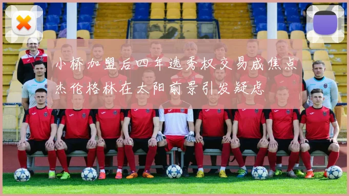 小桥加盟后四年选秀权交易成焦点杰伦格林在太阳前景引发疑虑