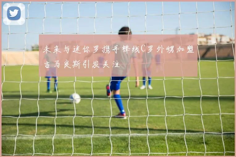 未来与迷你罗携手锋线C罗外甥加盟吉马良斯引发关注