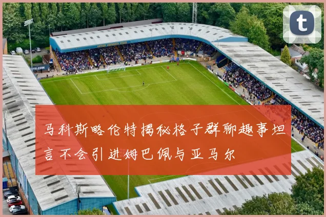 马科斯略伦特揭秘格子群聊趣事坦言不会引进姆巴佩与亚马尔
