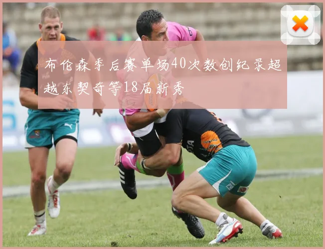 布伦森季后赛单场40次数创纪录超越东契奇等18届新秀
