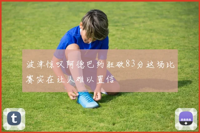 波津惊叹阿德巴约狂砍83分这场比赛实在让人难以置信