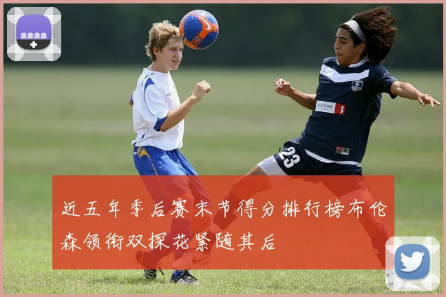 近五年季后赛末节得分排行榜布伦森领衔双探花紧随其后
