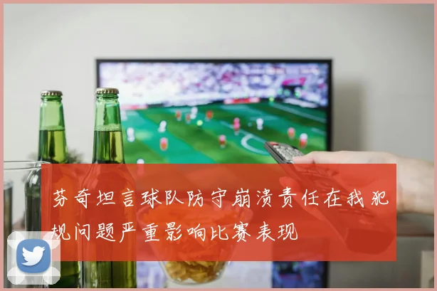 芬奇坦言球队防守崩溃责任在我犯规问题严重影响比赛表现