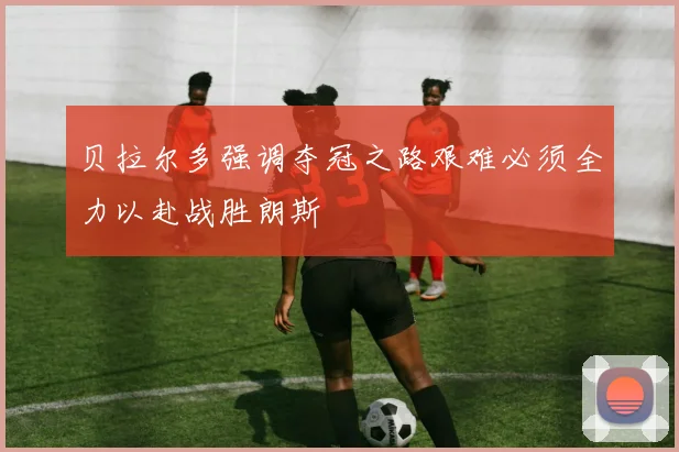 贝拉尔多强调夺冠之路艰难必须全力以赴战胜朗斯