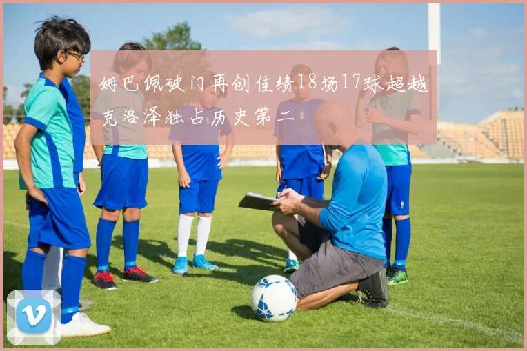 姆巴佩破门再创佳绩18场17球超越克洛泽独占历史第二