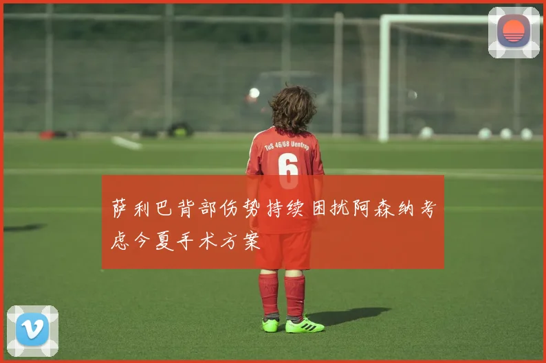 萨利巴背部伤势持续困扰阿森纳考虑今夏手术方案
