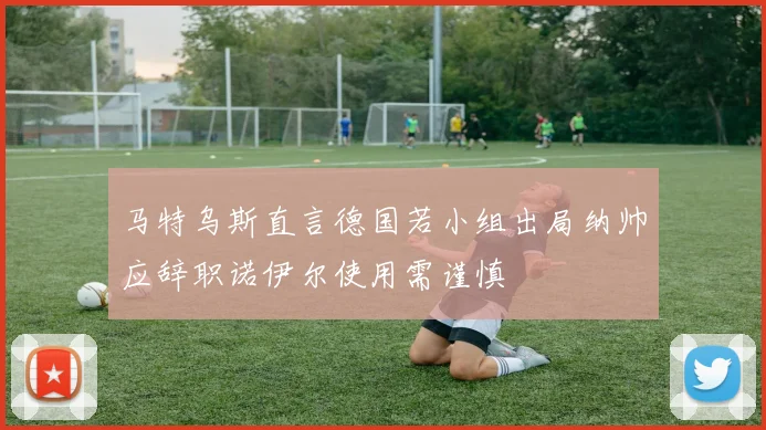 马特乌斯直言德国若小组出局纳帅应辞职诺伊尔使用需谨慎