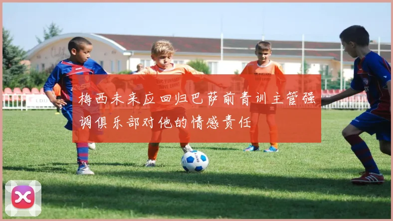 梅西未来应回归巴萨前青训主管强调俱乐部对他的情感责任