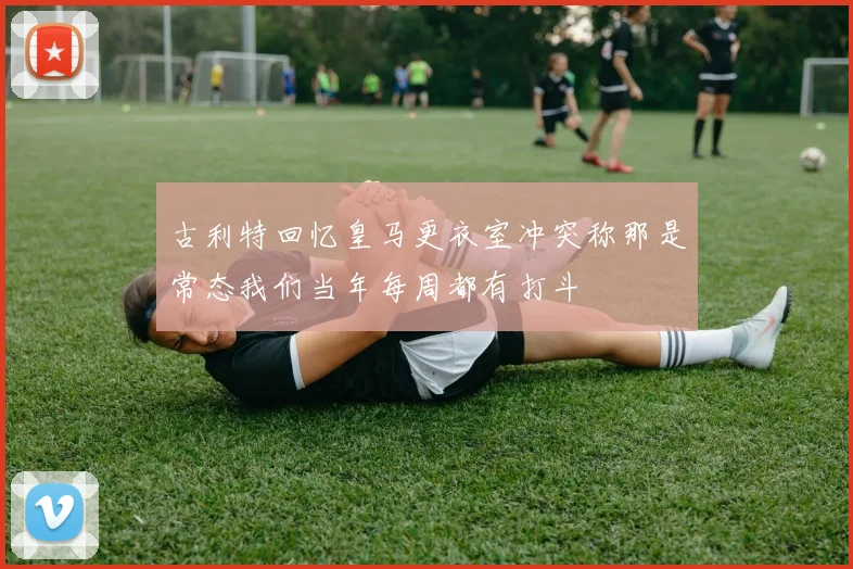 古利特回忆皇马更衣室冲突称那是常态我们当年每周都有打斗