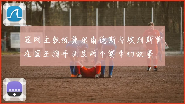篮网主教练费尔南德斯与埃利斯曾在国王携手共度两个赛季的故事