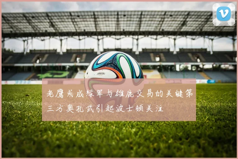 老鹰或成绿军与雄鹿交易的关键第三方奥孔武引起波士顿关注