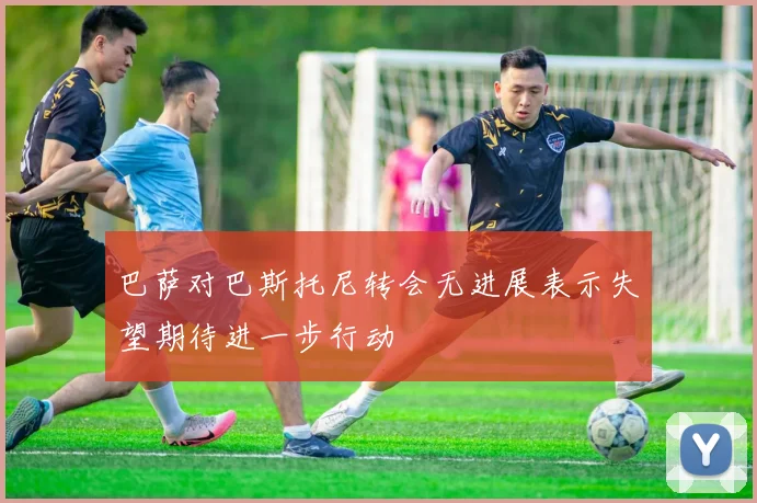 巴萨对巴斯托尼转会无进展表示失望期待进一步行动