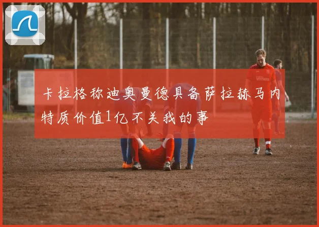 卡拉格称迪奥曼德具备萨拉赫马内特质价值1亿不关我的事