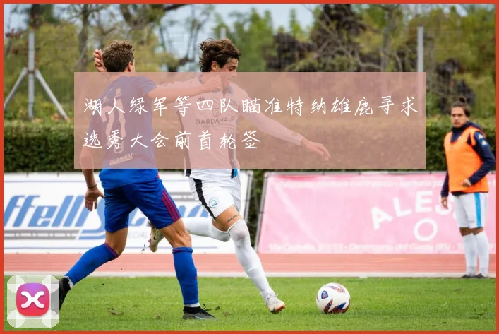 湖人绿军等四队瞄准特纳雄鹿寻求选秀大会前首轮签