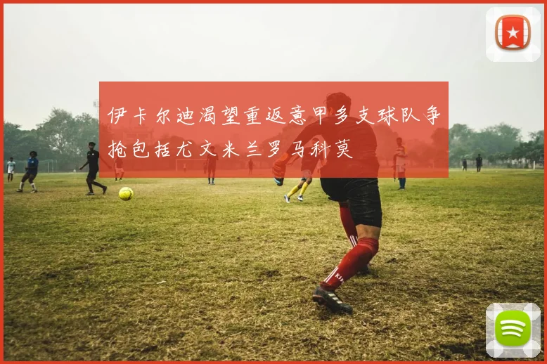 伊卡尔迪渴望重返意甲多支球队争抢包括尤文米兰罗马科莫