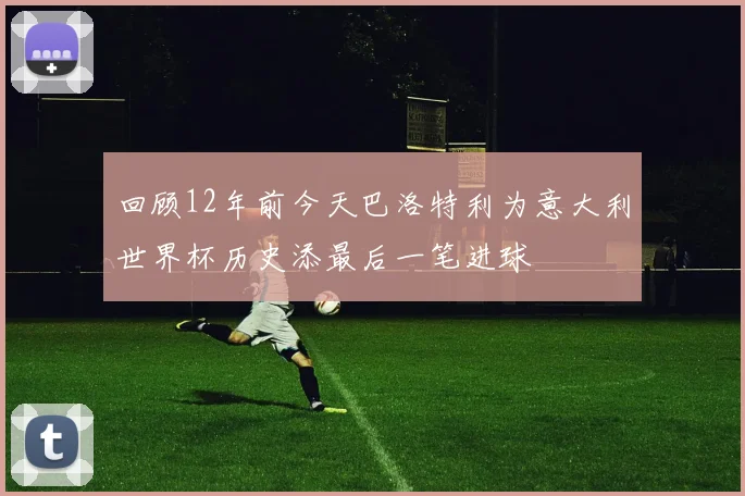 回顾12年前今天巴洛特利为意大利世界杯历史添最后一笔进球
