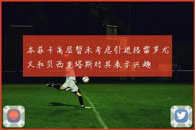 本菲卡高层暂未考虑引进格雷罗尤文和贝西克塔斯对其表示兴趣