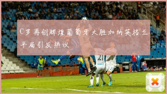C罗再创辉煌葡萄牙大胜加纳英格兰平局引发热议