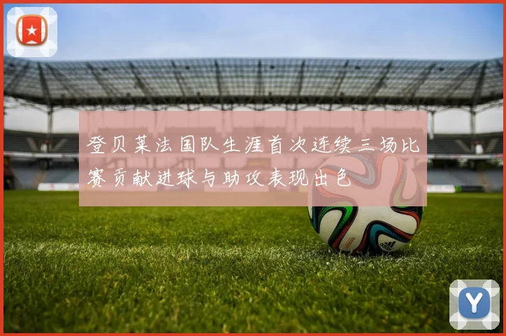 登贝莱法国队生涯首次连续三场比赛贡献进球与助攻表现出色