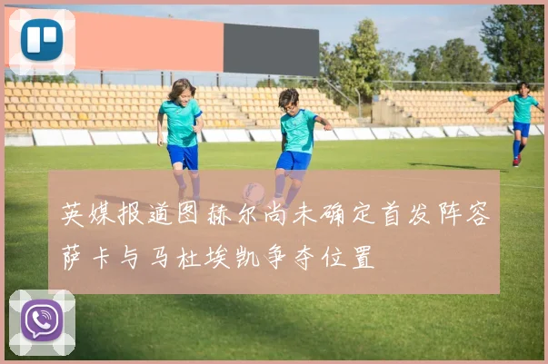 英媒报道图赫尔尚未确定首发阵容萨卡与马杜埃凯争夺位置