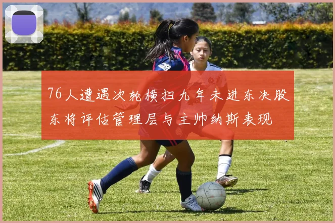 76人遭遇次轮横扫九年未进东决股东将评估管理层与主帅纳斯表现