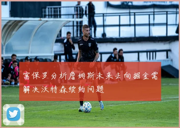 富保罗分析詹姆斯未来去向掘金需解决沃特森续约问题