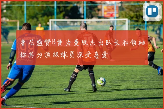 鲁尼盛赞B费为曼联杰出队长和领袖称其为顶级球员深受喜爱