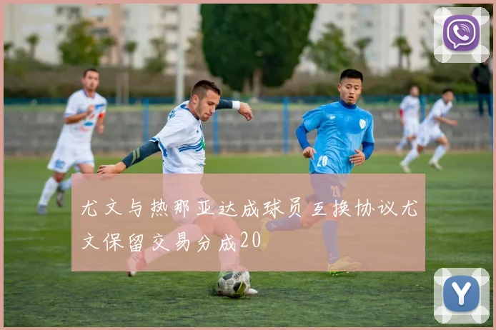 尤文与热那亚达成球员互换协议尤文保留交易分成20